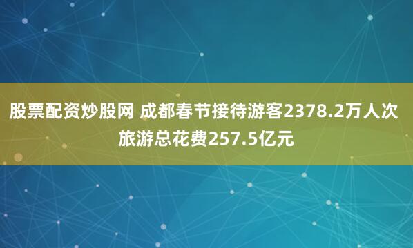 股票配资炒股网 成都春节接待游客2378.2万人次 旅游总花费257.5亿元