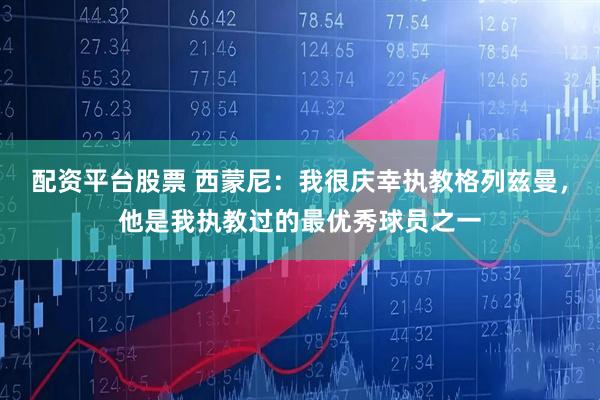 配资平台股票 西蒙尼：我很庆幸执教格列兹曼，他是我执教过的最优秀球员之一